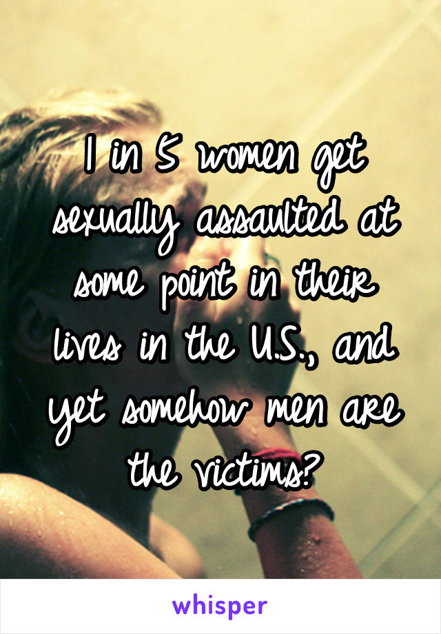 1 in 5 women get sexually assaulted at some point in their lives in the U.S., and yet somehow men are the victims?