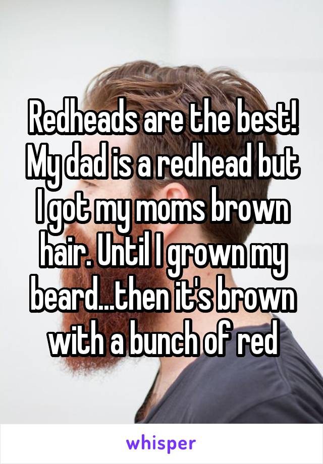 Redheads are the best! My dad is a redhead but I got my moms brown hair. Until I grown my beard...then it's brown with a bunch of red