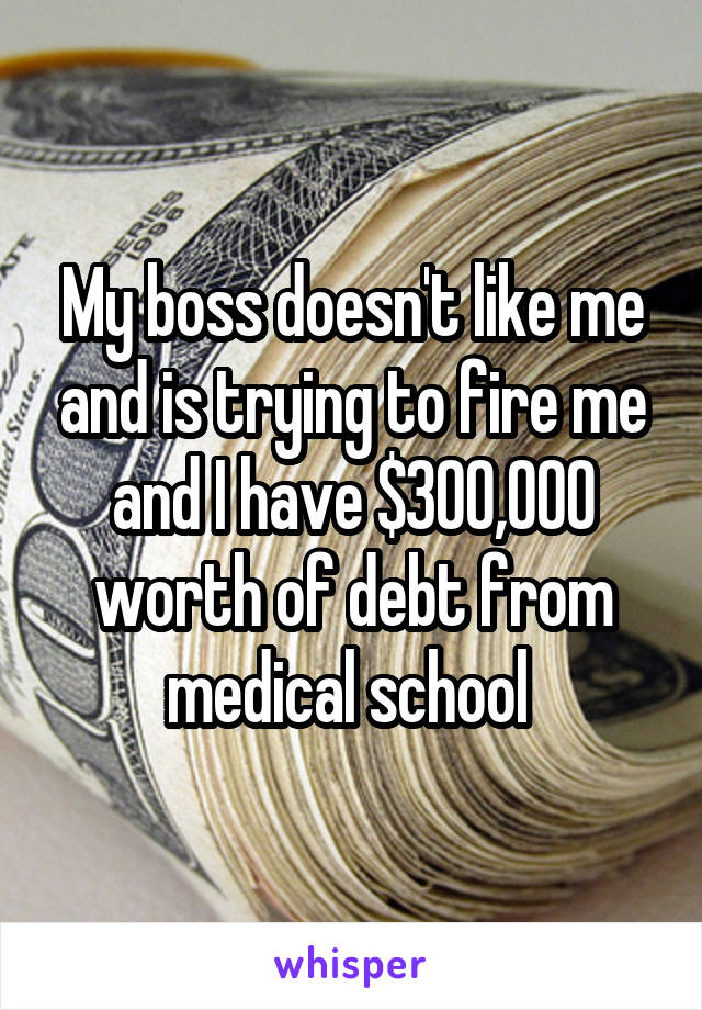 My boss doesn't like me and is trying to fire me and I have $300,000 worth of debt from medical school 