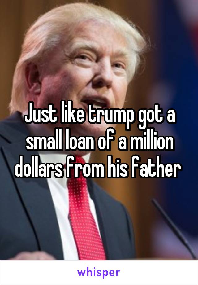 Just like trump got a small loan of a million dollars from his father 