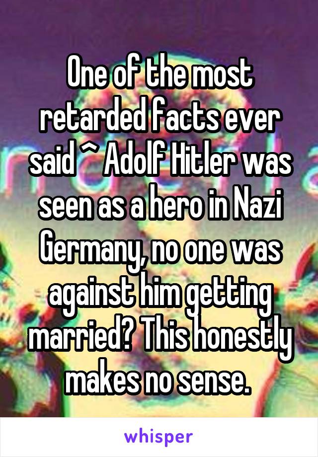 One of the most retarded facts ever said ^ Adolf Hitler was seen as a hero in Nazi Germany, no one was against him getting married? This honestly makes no sense. 