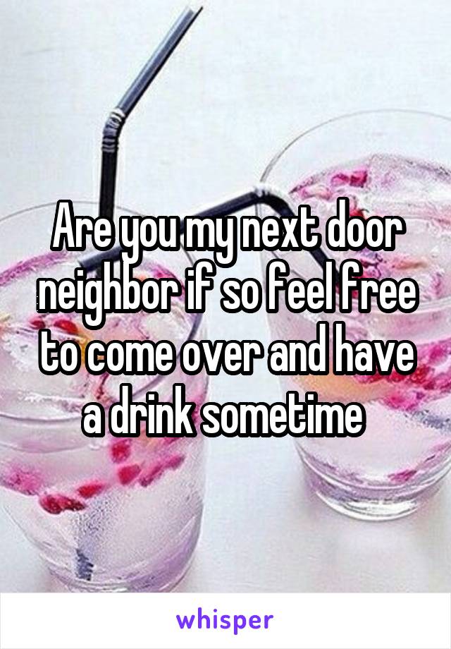 Are you my next door neighbor if so feel free to come over and have a drink sometime 