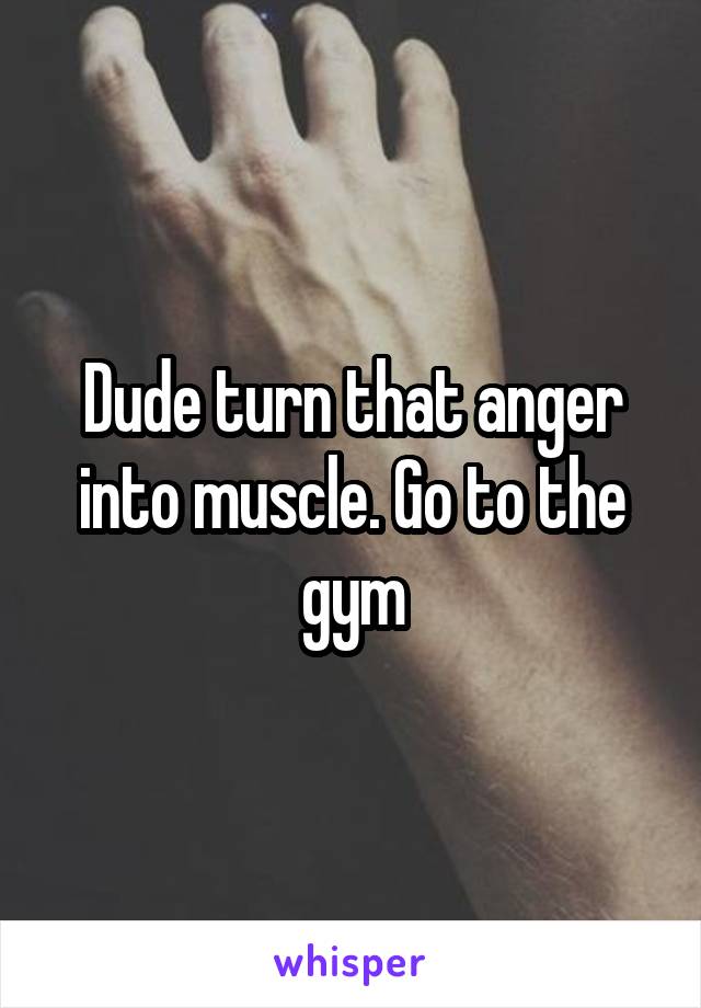 Dude turn that anger into muscle. Go to the gym