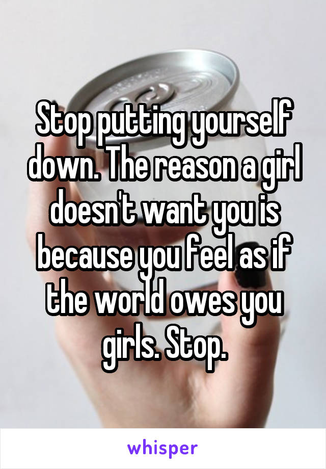 Stop putting yourself down. The reason a girl doesn't want you is because you feel as if the world owes you girls. Stop.