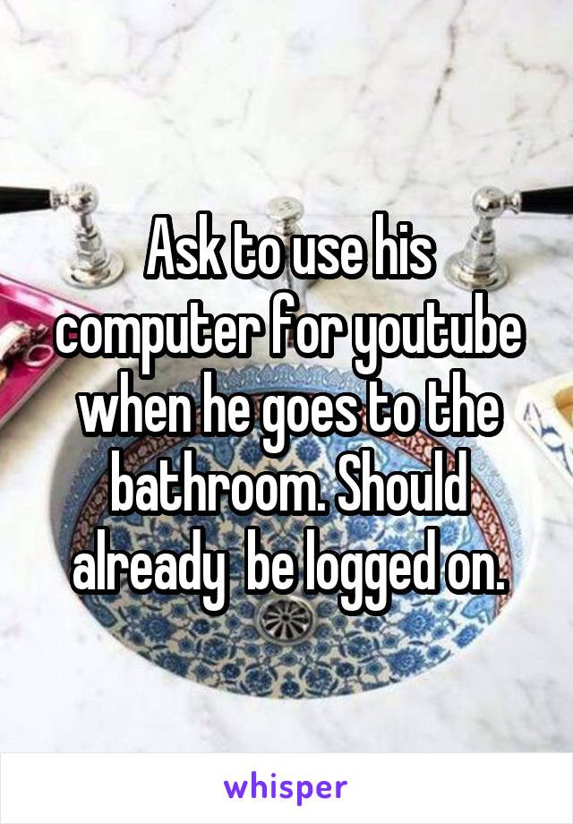 Ask to use his computer for youtube when he goes to the bathroom. Should already  be logged on.