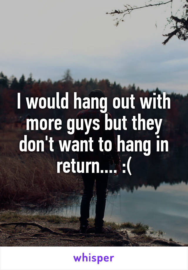 I would hang out with more guys but they don't want to hang in return.... :(