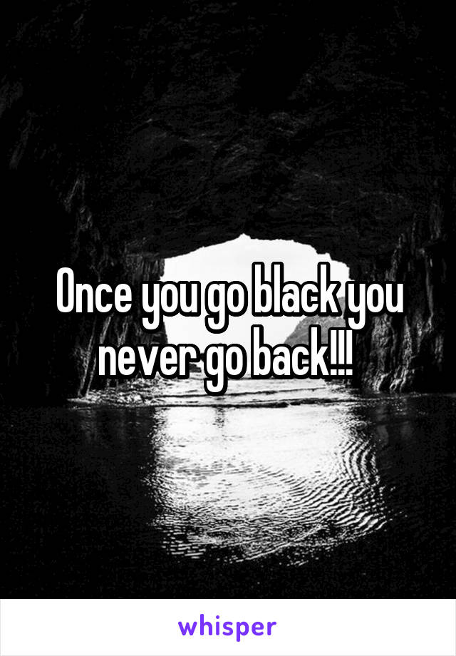 Once you go black you never go back!!! 