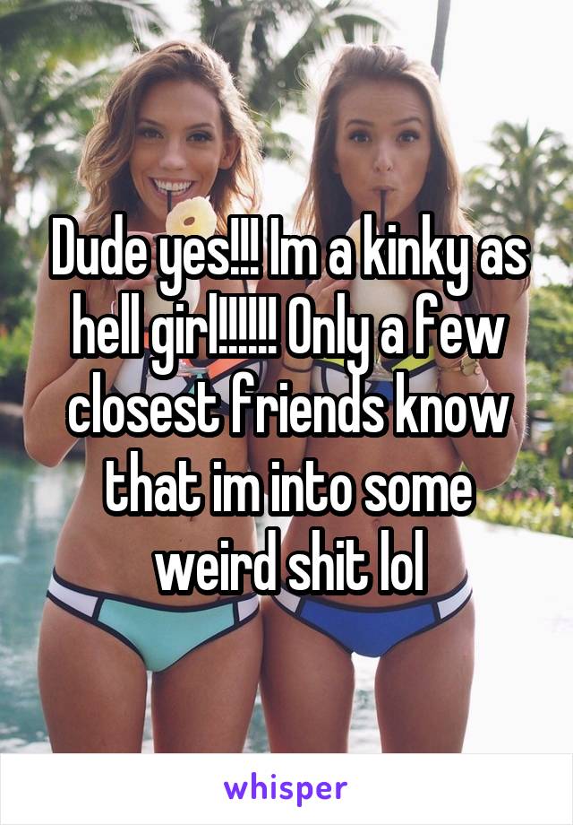 Dude yes!!! Im a kinky as hell girl!!!!!! Only a few closest friends know that im into some weird shit lol