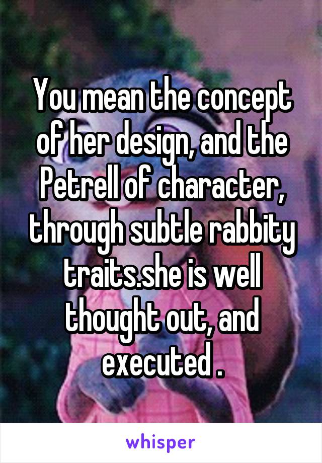 You mean the concept of her design, and the Petrell of character, through subtle rabbity traits.she is well thought out, and executed .