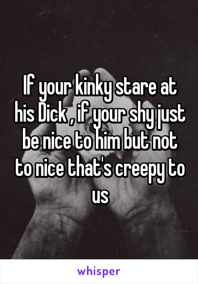 If your kinky stare at his Dick , if your shy just be nice to him but not to nice that's creepy to us