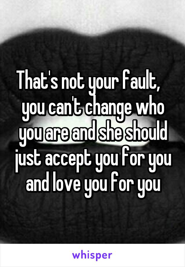 That's not your fault,   
you can't change who you are and she should just accept you for you and love you for you