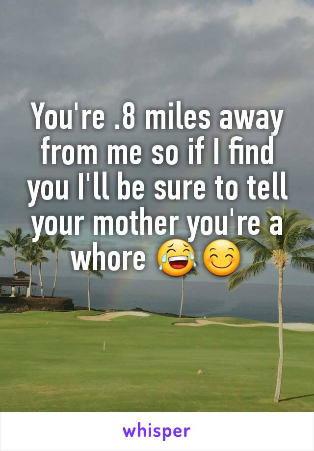 You're .8 miles away from me so if I find you I'll be sure to tell your mother you're a whore 😂😊