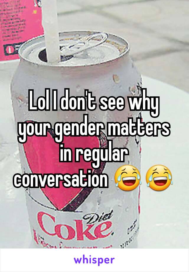 Lol I don't see why your gender matters in regular conversation 😂😂
