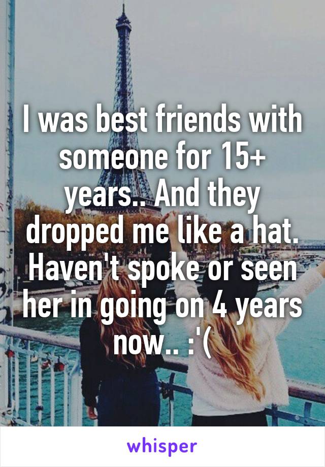 I was best friends with someone for 15+ years.. And they dropped me like a hat. Haven't spoke or seen her in going on 4 years now.. :'(