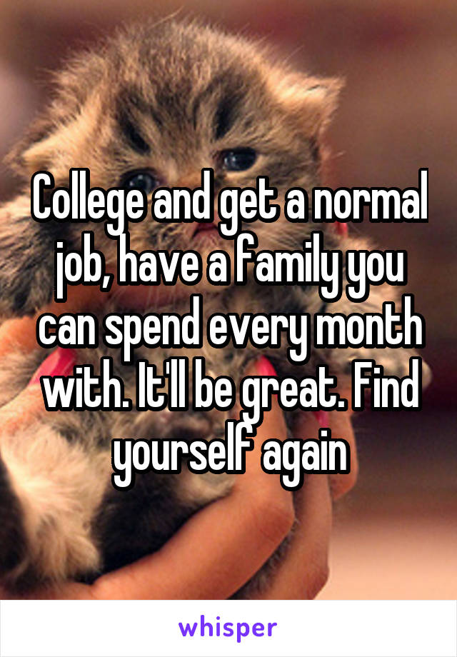 College and get a normal job, have a family you can spend every month with. It'll be great. Find yourself again