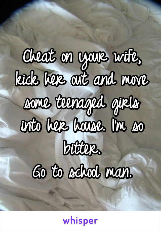 Cheat on your wife, kick her out and move some teenaged girls into her house. I'm so bitter.
Go to school man.
