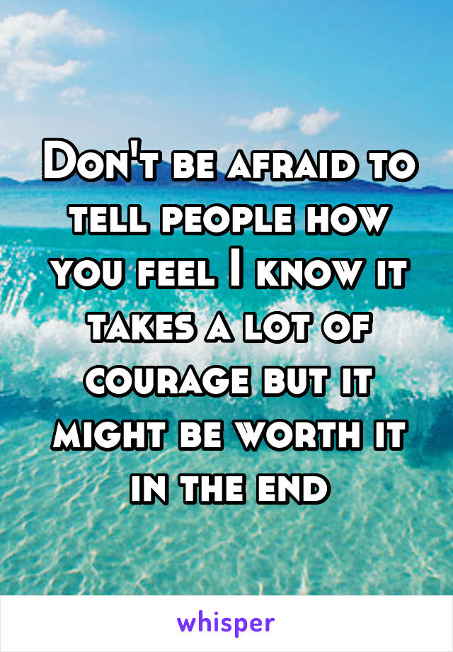 Don't be afraid to tell people how you feel I know it takes a lot of courage but it might be worth it in the end