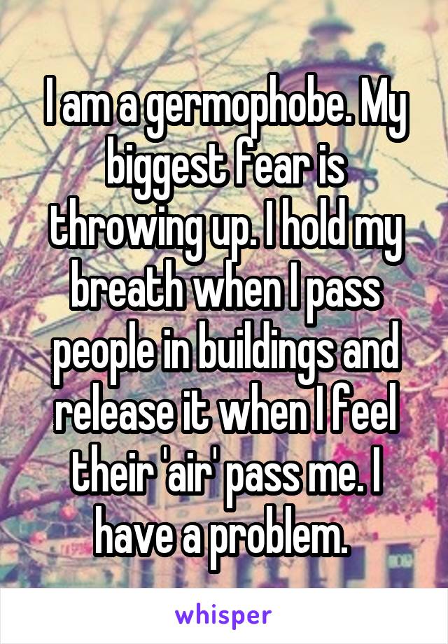 I am a germophobe. My biggest fear is throwing up. I hold my breath when I pass people in buildings and release it when I feel their 'air' pass me. I have a problem. 