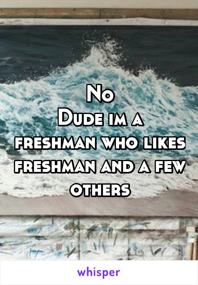 No
Dude im a freshman who likes freshman and a few others