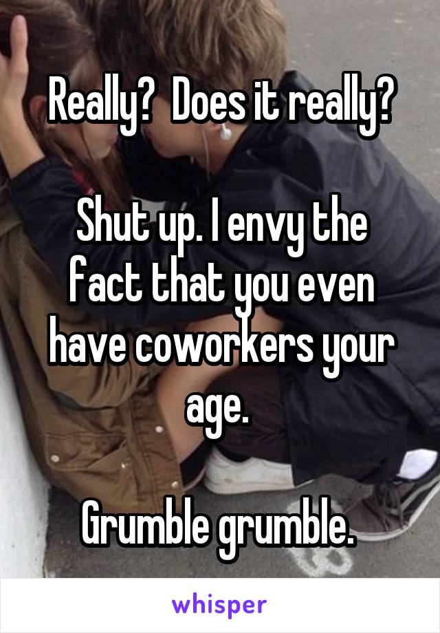 Really?  Does it really?

Shut up. I envy the fact that you even have coworkers your age. 

Grumble grumble. 