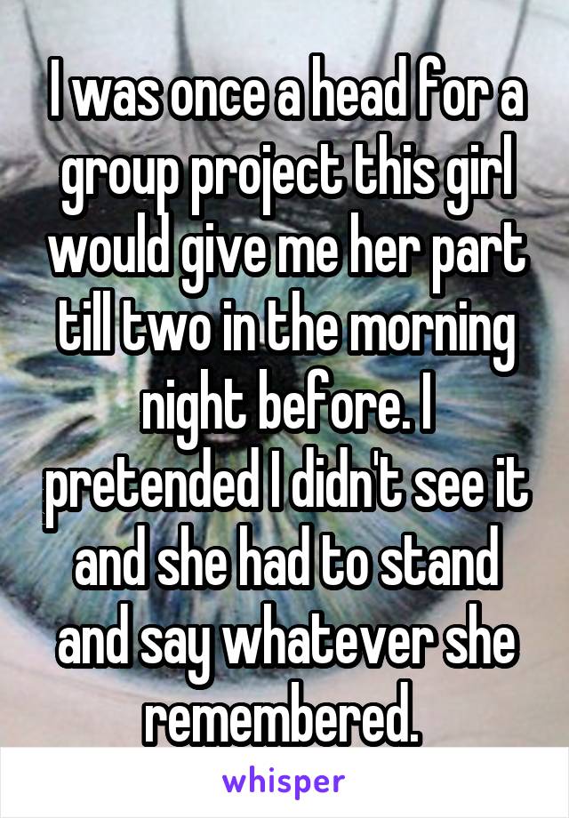 I was once a head for a group project this girl would give me her part till two in the morning night before. I pretended I didn't see it and she had to stand and say whatever she remembered. 