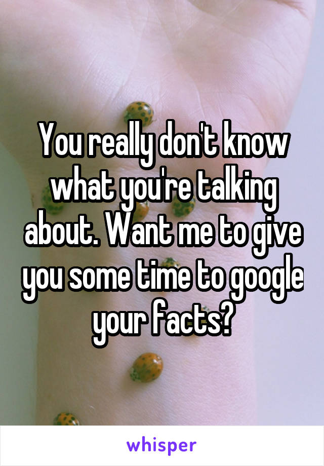 You really don't know what you're talking about. Want me to give you some time to google your facts?