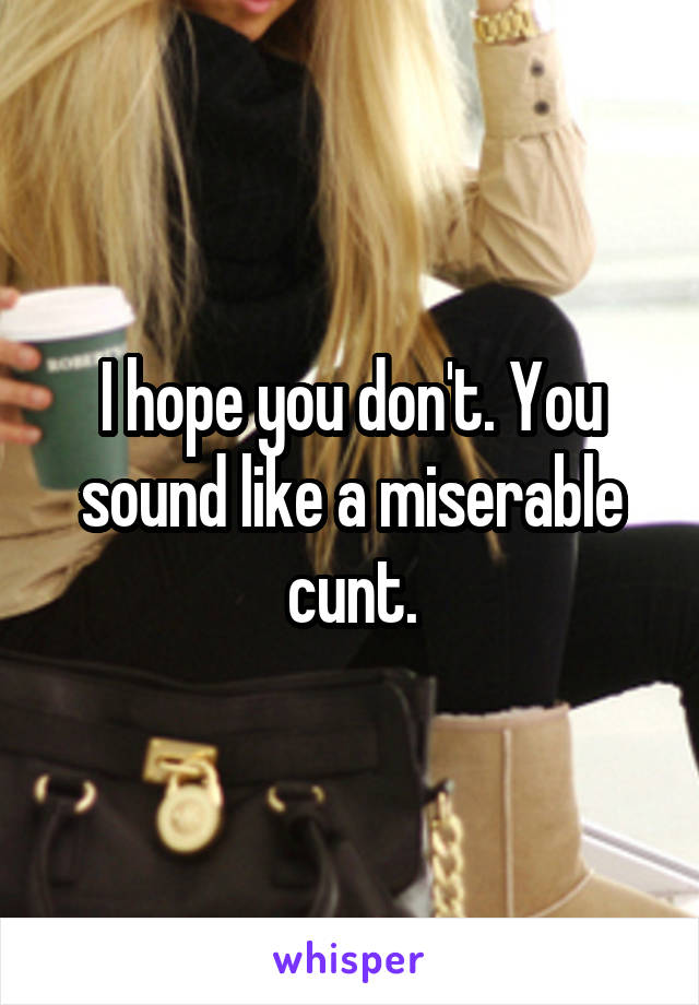 I hope you don't. You sound like a miserable cunt.