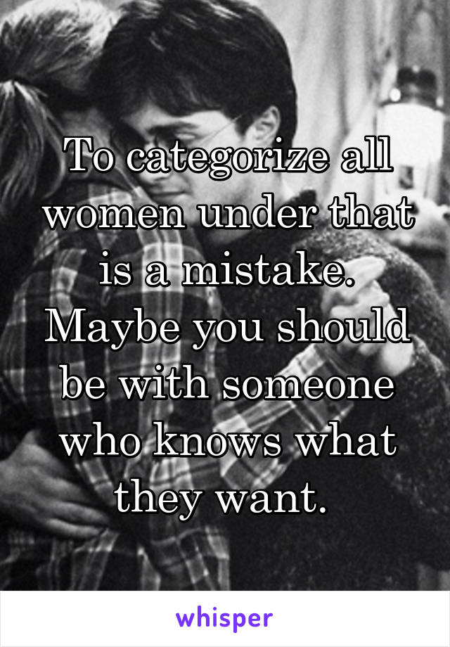 To categorize all women under that is a mistake. Maybe you should be with someone who knows what they want. 