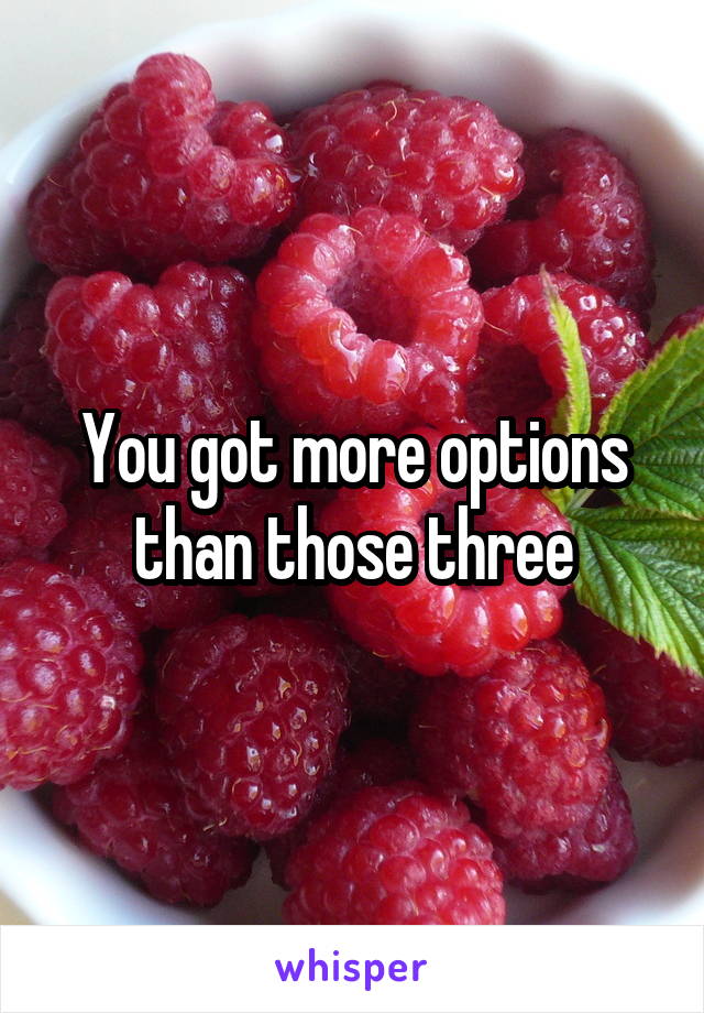 You got more options than those three