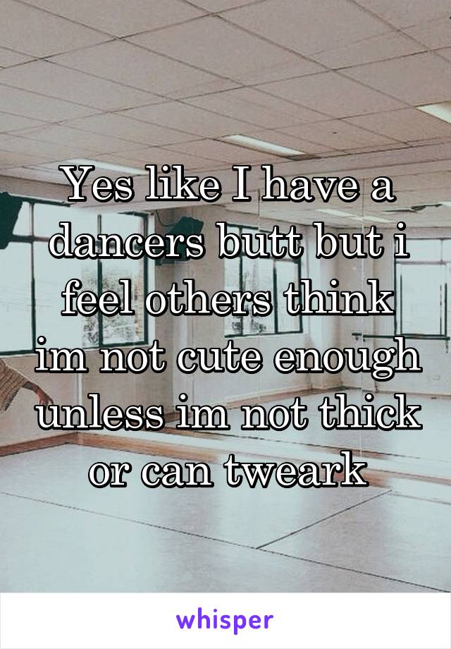 Yes like I have a dancers butt but i feel others think im not cute enough unless im not thick or can tweark