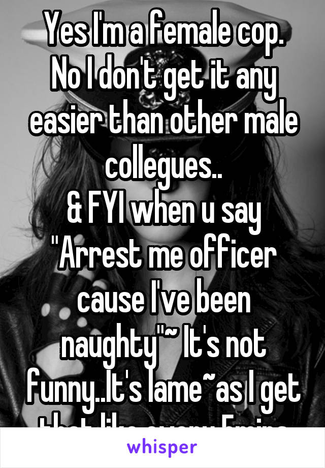 Yes I'm a female cop.
No I don't get it any easier than other male collegues..
& FYI when u say "Arrest me officer cause I've been naughty"~ It's not funny..It's lame~as I get that like every 5mins