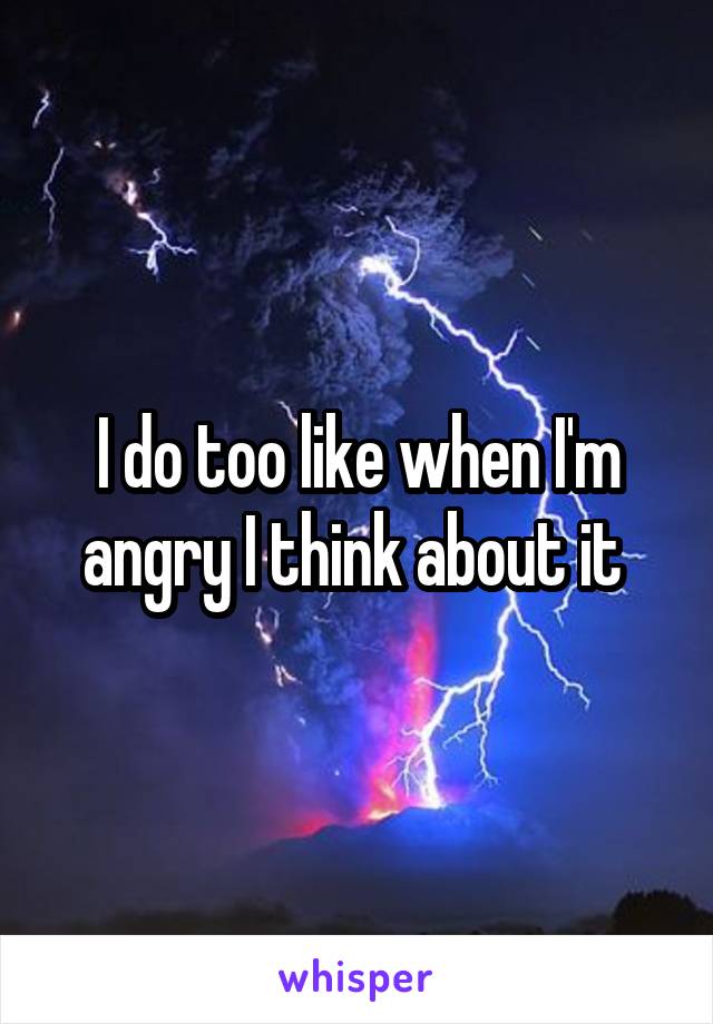 I do too like when I'm angry I think about it 