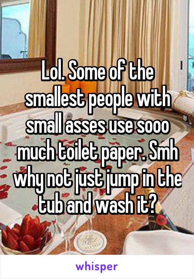 Lol. Some of the smallest people with small asses use sooo much toilet paper. Smh why not just jump in the tub and wash it?