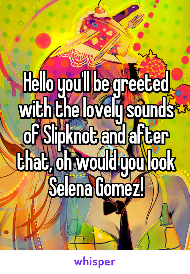 Hello you'll be greeted with the lovely sounds of Slipknot and after that, oh would you look Selena Gomez!