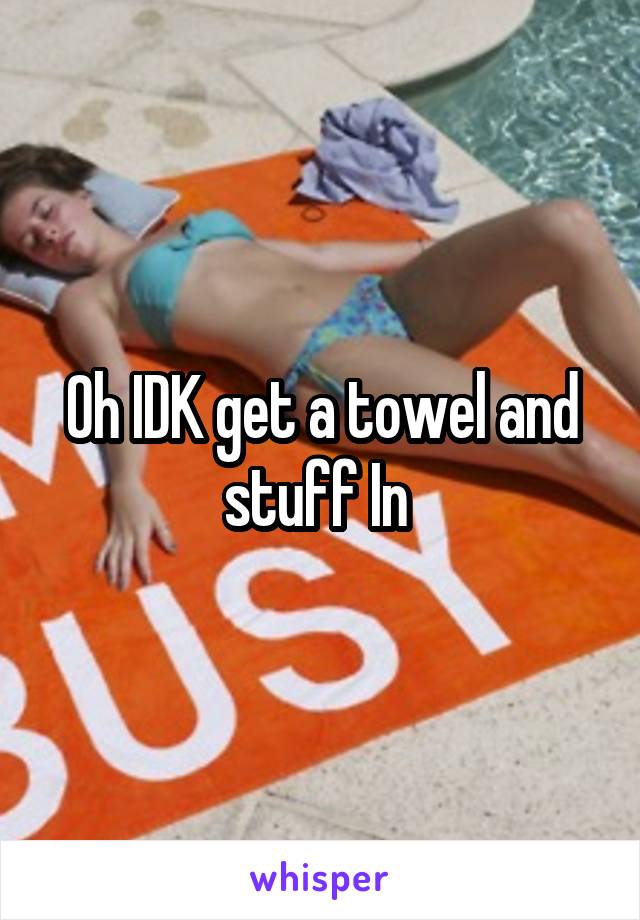 Oh IDK get a towel and stuff In 