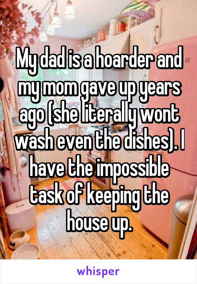 My dad is a hoarder and my mom gave up years ago (she literally wont wash even the dishes). I have the impossible task of keeping the house up.