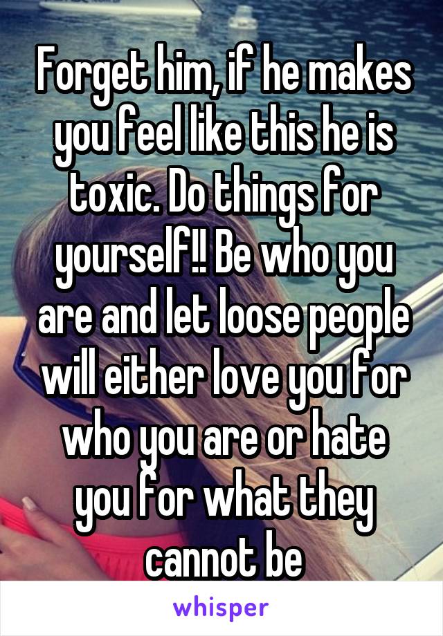 Forget him, if he makes you feel like this he is toxic. Do things for yourself!! Be who you are and let loose people will either love you for who you are or hate you for what they cannot be