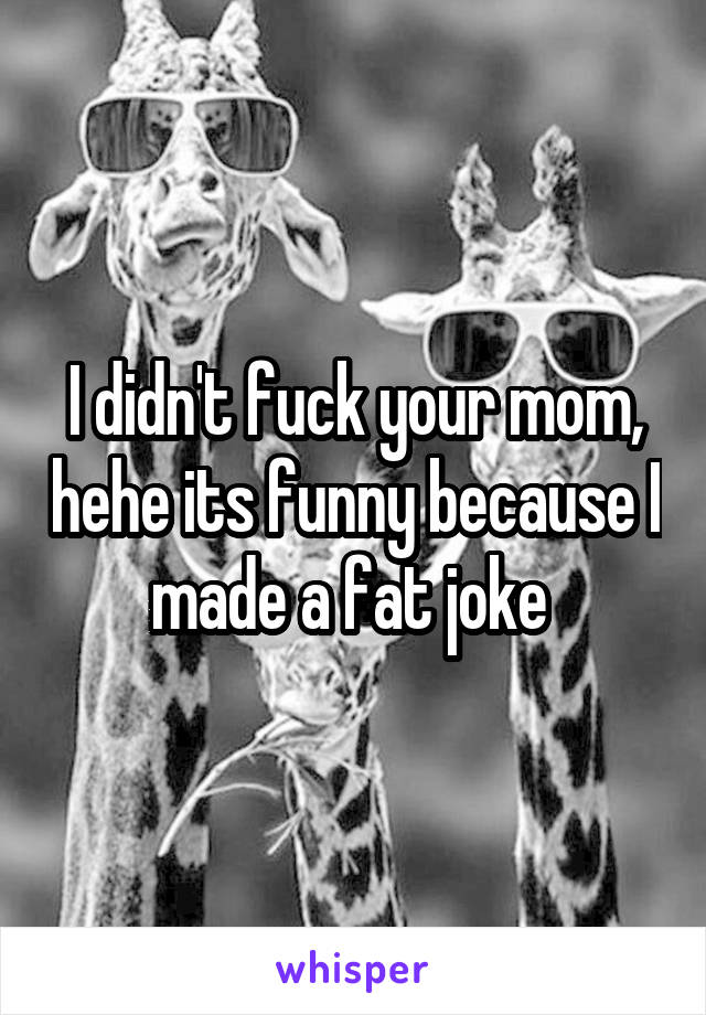 I didn't fuck your mom, hehe its funny because I made a fat joke 