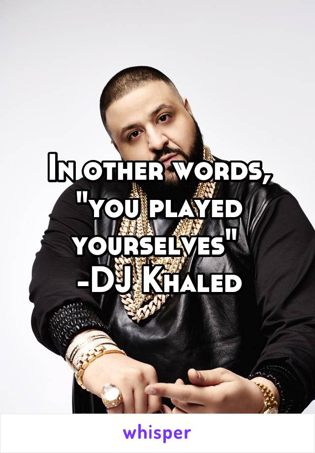 In other words, "you played yourselves" 
-DJ Khaled