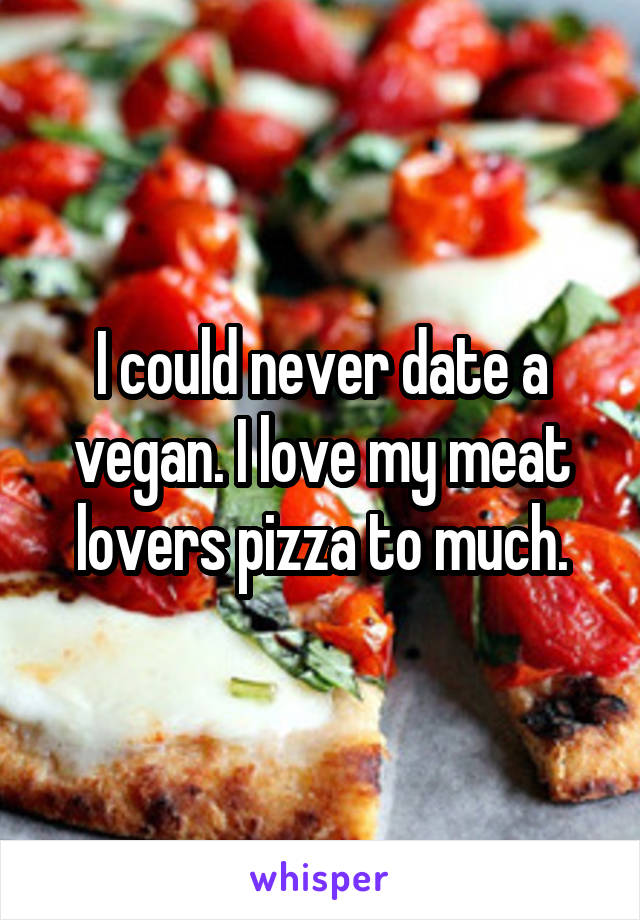 I could never date a vegan. I love my meat lovers pizza to much.