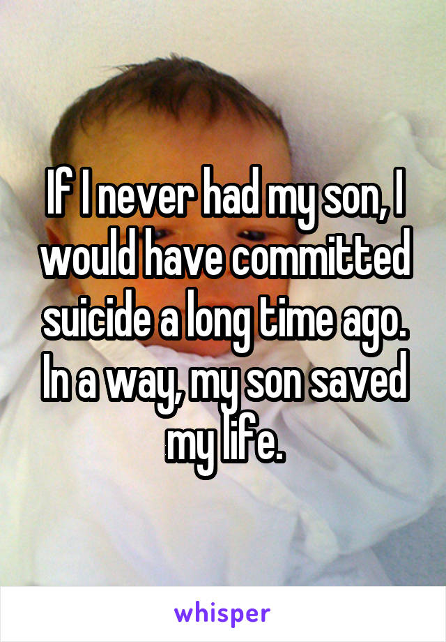 If I never had my son, I would have committed suicide a long time ago. In a way, my son saved my life.