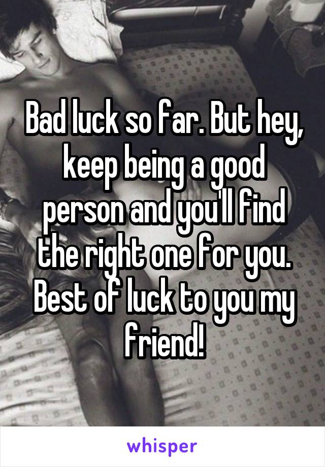 Bad luck so far. But hey, keep being a good person and you'll find the right one for you. Best of luck to you my friend!