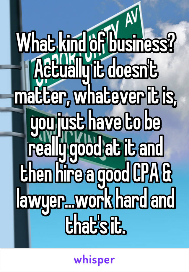 What kind of business? Actually it doesn't matter, whatever it is, you just have to be really good at it and then hire a good CPA & lawyer...work hard and that's it.