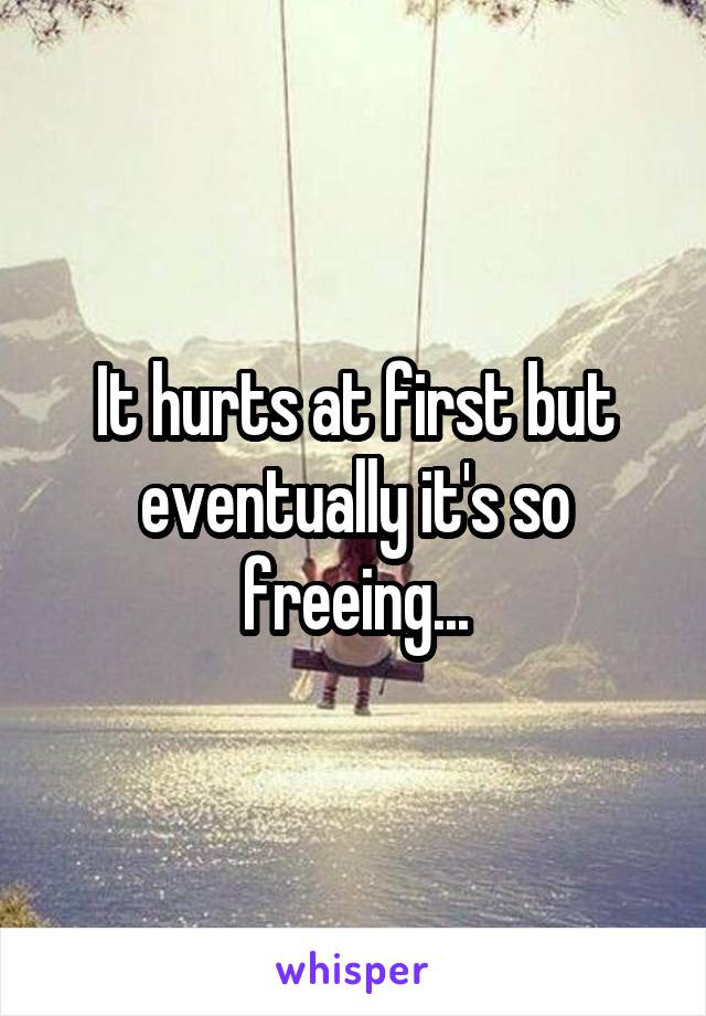 It hurts at first but eventually it's so freeing...