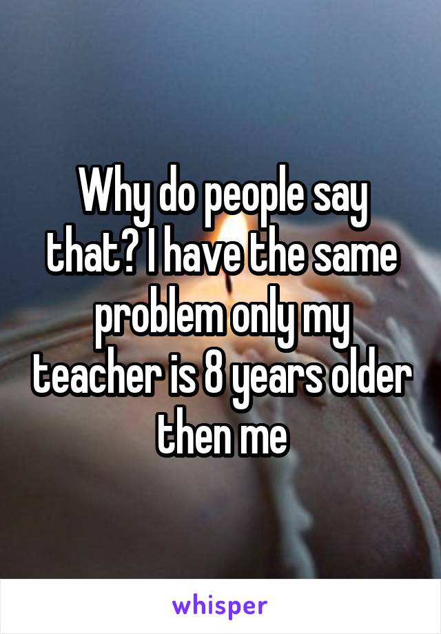 Why do people say that? I have the same problem only my teacher is 8 years older then me