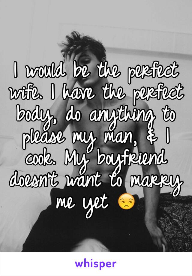 I would be the perfect wife. I have the perfect body, do anything to please my man, & I cook. My boyfriend doesn't want to marry me yet 😒