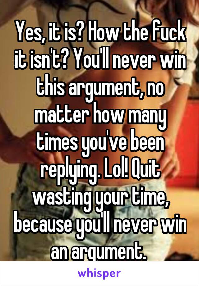 Yes, it is? How the fuck it isn't? You'll never win this argument, no matter how many times you've been replying. Lol! Quit wasting your time, because you'll never win an argument. 