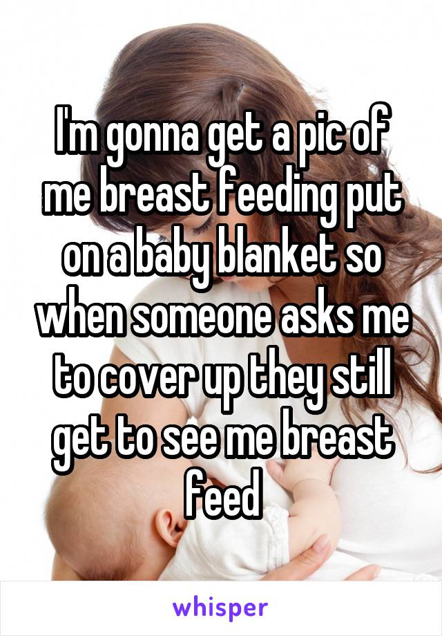 I'm gonna get a pic of me breast feeding put on a baby blanket so when someone asks me to cover up they still get to see me breast feed