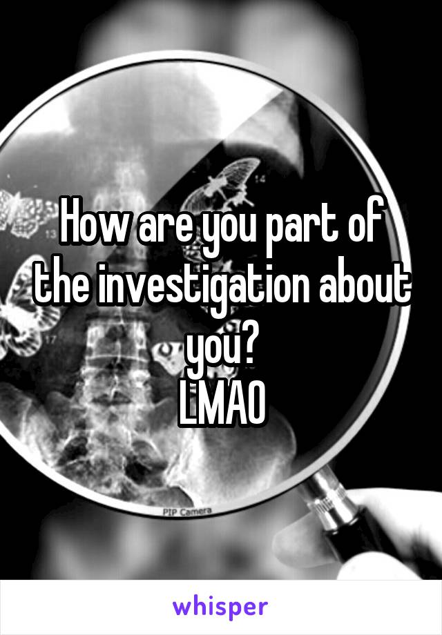 How are you part of the investigation about you?
LMAO