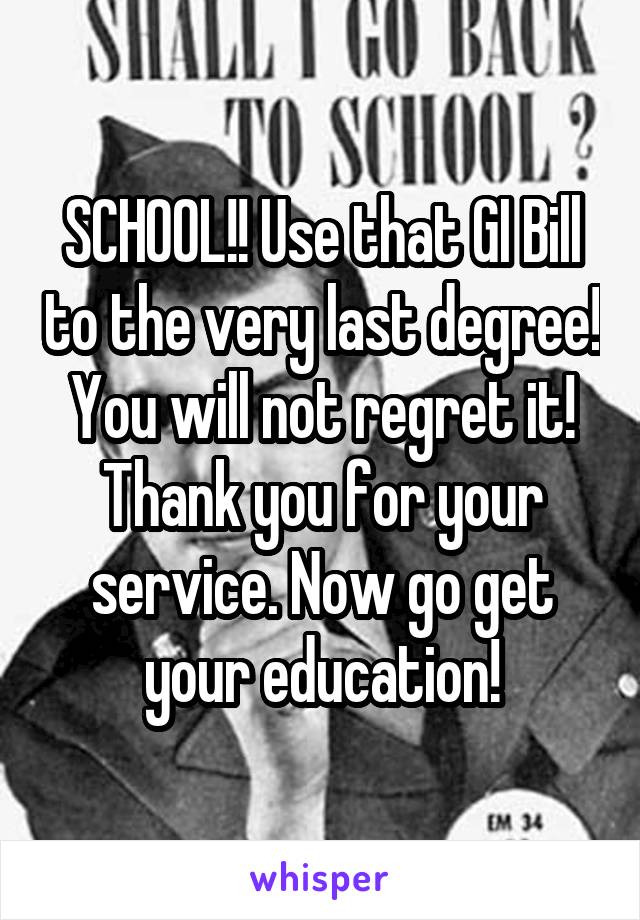 SCHOOL!! Use that GI Bill to the very last degree! You will not regret it! Thank you for your service. Now go get your education!